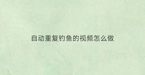 自动重复钓鱼的视频怎么做(自动重复钓鱼的视频怎么做出来)