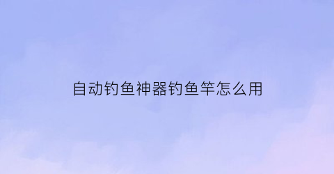 自动钓鱼神器钓鱼竿怎么用(自动钓鱼神器制作方法)