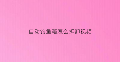 “自动钓鱼箱怎么拆卸视频(自动钓鱼箱怎么拆卸视频教程)