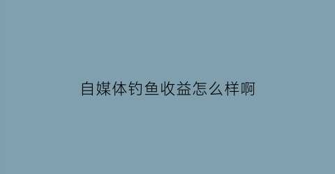 自媒体钓鱼收益怎么样啊(做钓鱼自媒体)