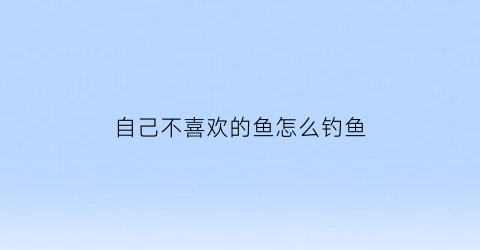 “自己不喜欢的鱼怎么钓鱼(不喜欢鱼的人性格特点)