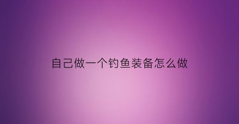 自己做一个钓鱼装备怎么做(自制钓鱼各类钓鱼工具)