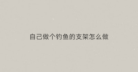 自己做个钓鱼的支架怎么做(自己制作钓鱼支架)