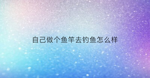 “自己做个鱼竿去钓鱼怎么样(自作鱼竿的方法)