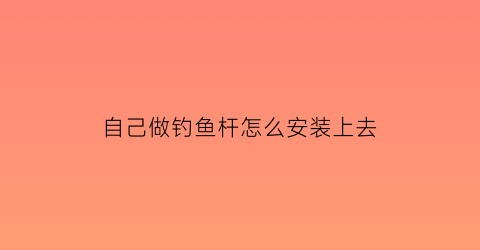 “自己做钓鱼杆怎么安装上去(钓鱼杆怎么安装视频教程)