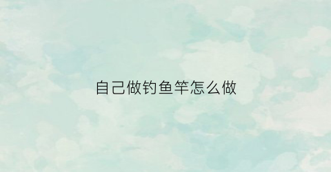 自己做钓鱼竿怎么做(自己做钓鱼竿怎么做的)