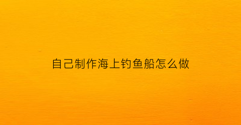 自己制作海上钓鱼船怎么做(海上钓鱼船视频大全)