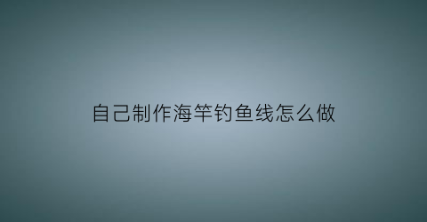 自己制作海竿钓鱼线怎么做(自己制作海竿钓鱼线怎么做好看)