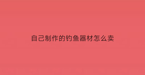 “自己制作的钓鱼器材怎么卖(自制钓鱼神器视频教程)