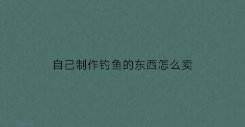 “自己制作钓鱼的东西怎么卖(自己制作钓鱼的东西怎么卖掉)