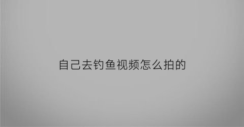 自己去钓鱼视频怎么拍的