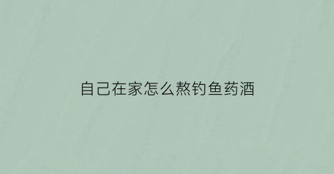 “自己在家怎么熬钓鱼药酒(自己在家怎么熬钓鱼药酒视频)