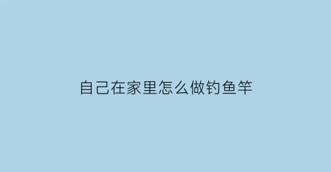 “自己在家里怎么做钓鱼竿(自己做钓鱼竿怎么做)