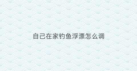 “自己在家钓鱼浮漂怎么调(在家如何调漂)