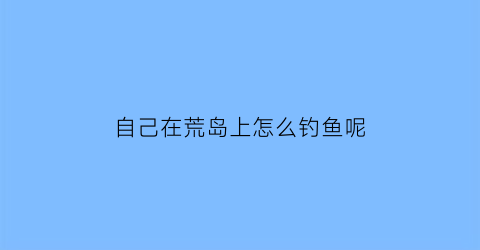 “自己在荒岛上怎么钓鱼呢(怎样在荒岛上生存)