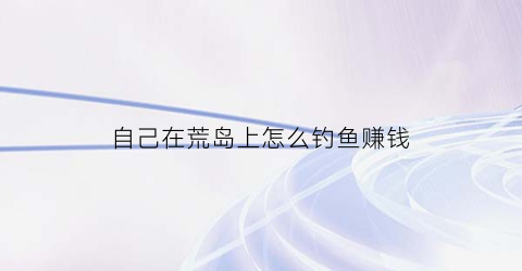 自己在荒岛上怎么钓鱼赚钱(怎么样才能在荒岛抓到鱼)