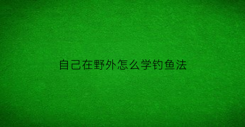 自己在野外怎么学钓鱼法(自己在野外怎么学钓鱼法术)