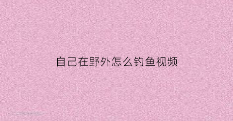 自己在野外怎么钓鱼视频(钓鱼小技巧野外钓)