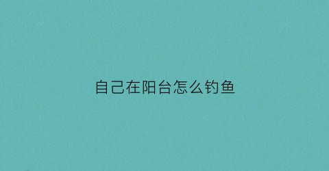 自己在阳台怎么钓鱼(在阳台上怎么样)