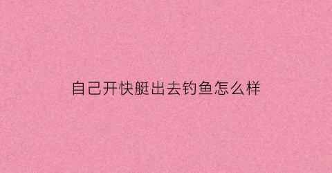 自己开快艇出去钓鱼怎么样(自己开快艇可以出海吗)