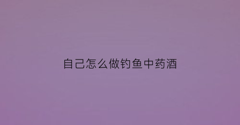 自己怎么做钓鱼中药酒(秘制钓鱼中药酒配方)