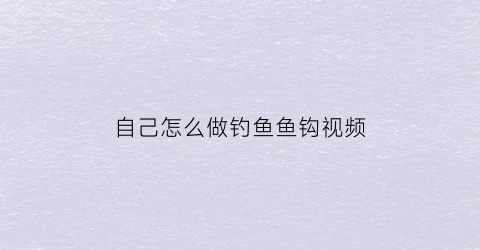 自己怎么做钓鱼鱼钩视频(自己怎么做钓鱼鱼钩视频大全)