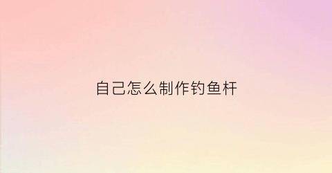 自己怎么制作钓鱼杆(如何自己制作钓鱼竿)