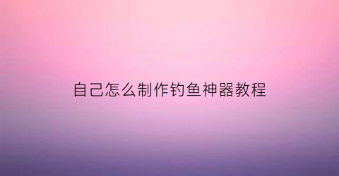 自己怎么制作钓鱼神器教程(自制钓鱼各类钓鱼工具)