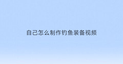 “自己怎么制作钓鱼装备视频(如何自制钓鱼用品装备)