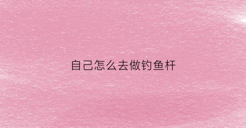 自己怎么去做钓鱼杆(自己做钓鱼竿)