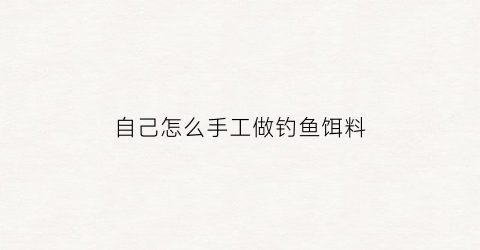 自己怎么手工做钓鱼饵料(纯手工制作鱼饵)