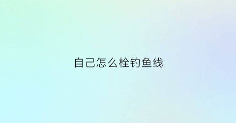 自己怎么栓钓鱼线(如何栓钓鱼线)