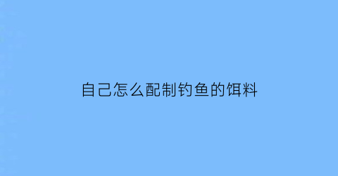 “自己怎么配制钓鱼的饵料(怎样自配鱼饵料)