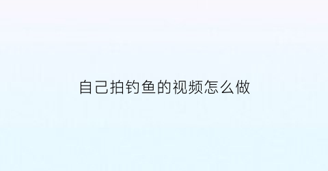自己拍钓鱼的视频怎么做(自己拍钓鱼的视频怎么做好看)