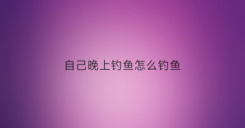 自己晚上钓鱼怎么钓鱼(自己晚上钓鱼怎么钓鱼好)