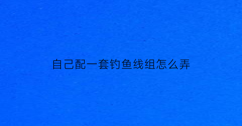 “自己配一套钓鱼线组怎么弄(自己组装鱼线都需要买什么)