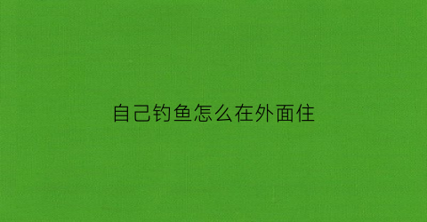 自己钓鱼怎么在外面住(自己钓鱼怎么在外面住着)