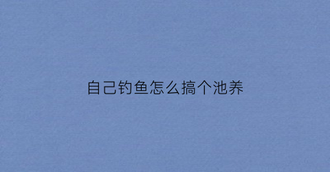 自己钓鱼怎么搞个池养(自家池塘钓鱼)