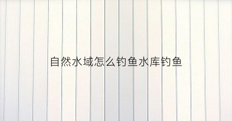 自然水域怎么钓鱼水库钓鱼(自然水域钓鱼用什么饵料)