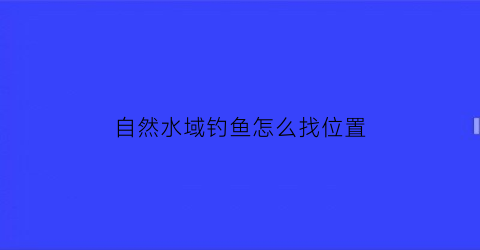 自然水域钓鱼怎么找位置(自然水域怎么选择钓位)