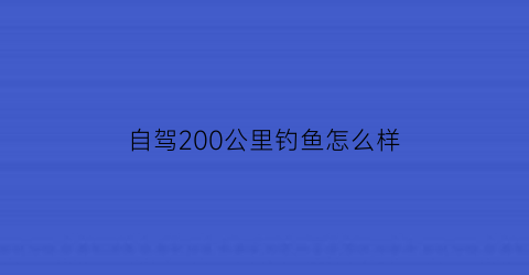 自驾200公里钓鱼怎么样(200公里自驾需要多久)