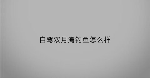 “自驾双月湾钓鱼怎么样(自驾双月湾一日游玩攻略)