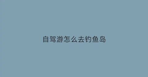 自驾游怎么去钓鱼岛(自驾游怎么去钓鱼岛最方便)