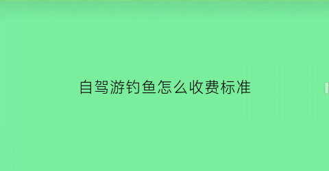 自驾游钓鱼怎么收费标准(自驾游钓鱼好去处)