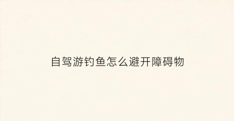 自驾游钓鱼怎么避开障碍物(自驾游钓鱼视频)