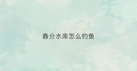 舂分水库怎么钓鱼(春分野钓)