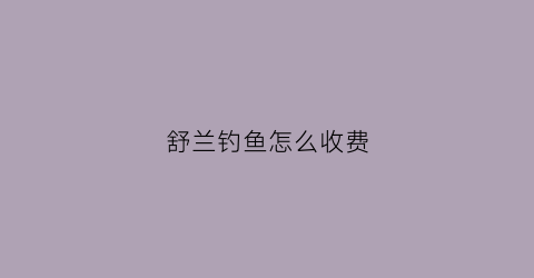 舒兰钓鱼怎么收费(舒兰有几个漂流的地方)