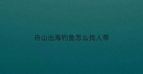 舟山出海钓鱼怎么找人带(舟山哪里可以钓鱼又有海摊)