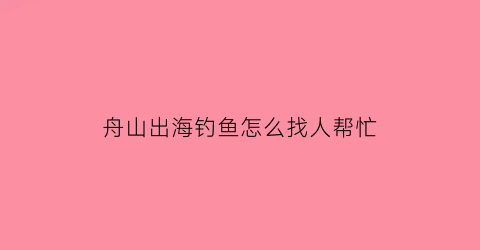 舟山出海钓鱼怎么找人帮忙(想去舟山钓鱼应该去哪)