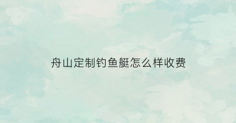 舟山定制钓鱼艇怎么样收费(舟山海钓船管理规定)